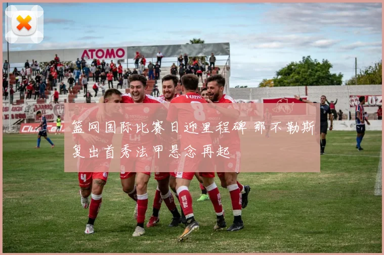 篮网国际比赛日迎里程碑 那不勒斯复出首秀法甲悬念再起 - 悟空体育平台