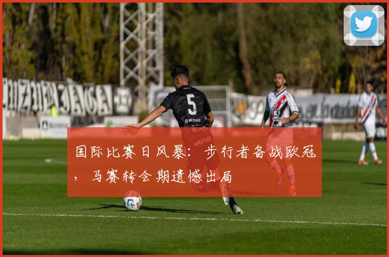 国际比赛日风暴：步行者备战欧冠，马赛转会期遗憾出局 - 悟空体育平台